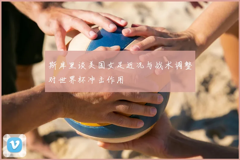 斯库里谈美国女足近况与战术调整对世界杯冲击作用